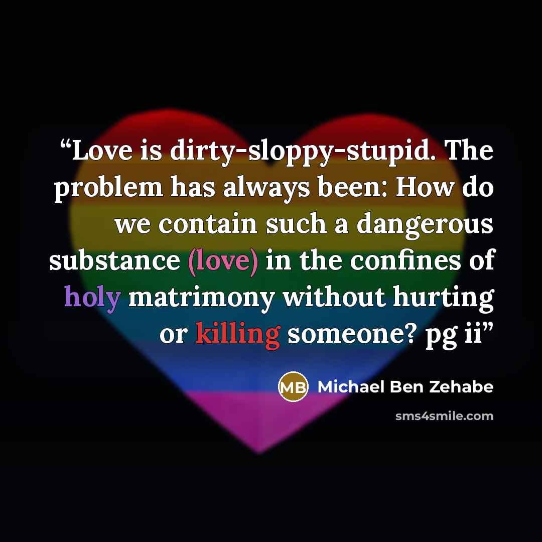 “Love is dirty-sloppy-stupid. The problem has always been: How do we contain such a dangerous substance (love) in the confines of holy matrimony without hurting or killing someone? pg ii” quote by Michael Ben Zehabe