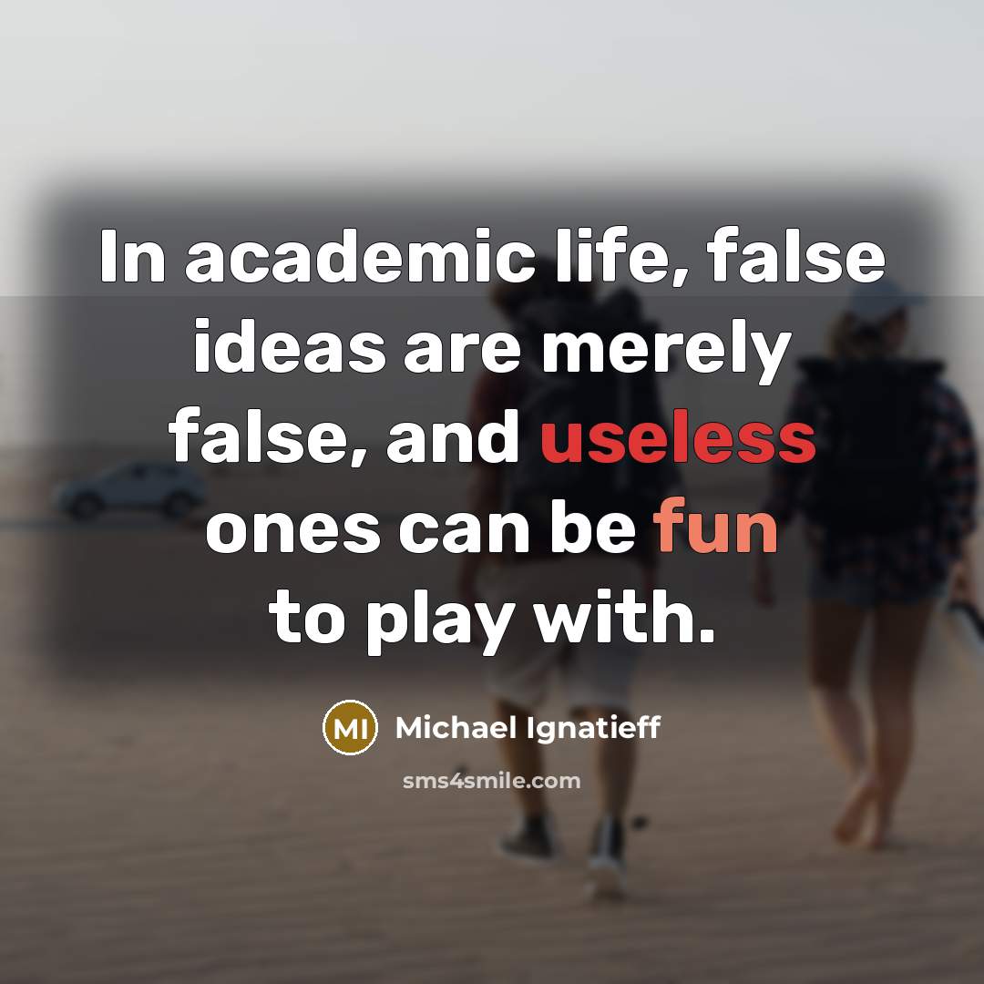 “In academic life, false ideas are merely false, and useless ones can be fun to play with.” quote by Michael Ignatieff