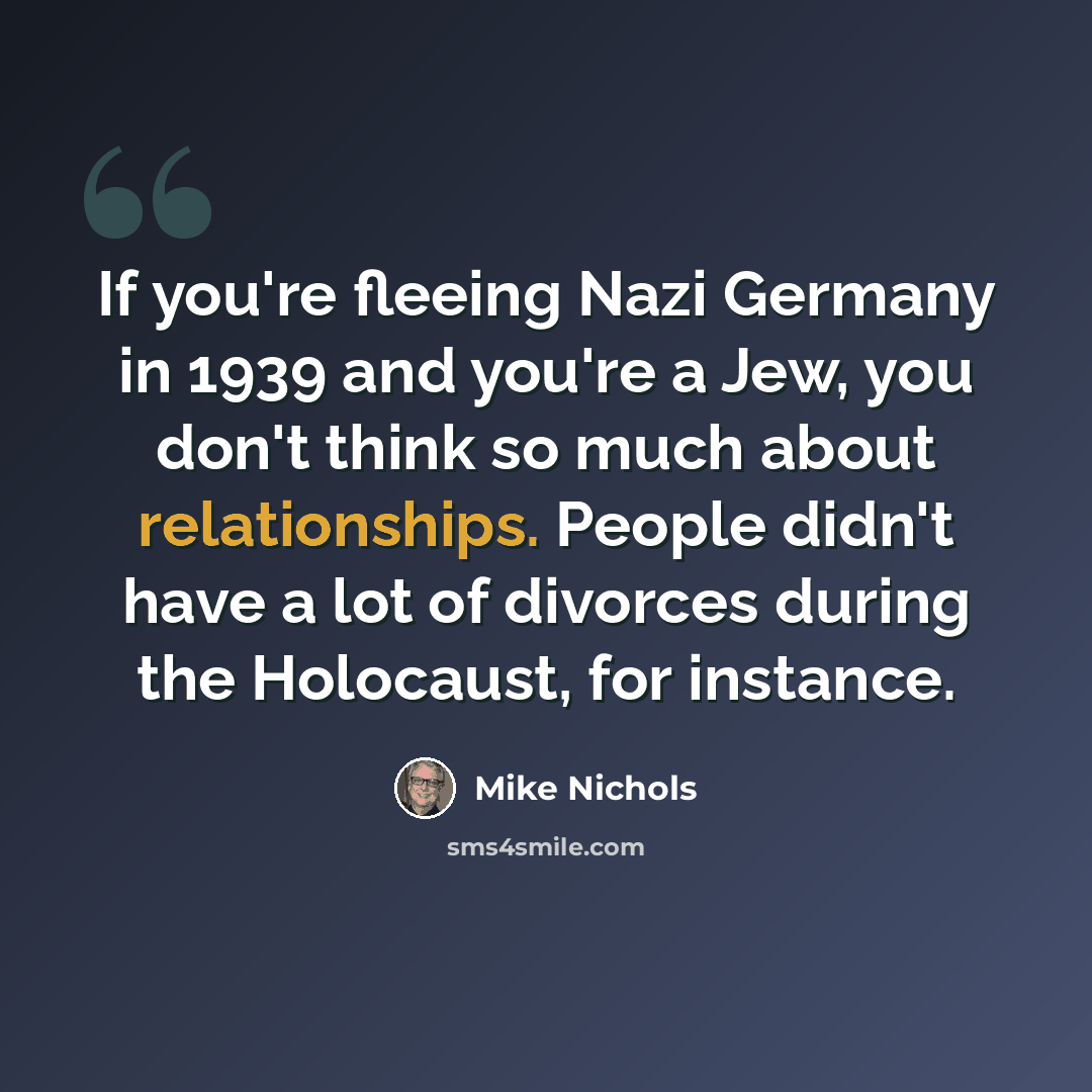 “If you're fleeing Nazi Germany in 1939 and you're a Jew, you don't think so much about relationships. People didn't have a lot of divorces during the Holocaust, for instance.” quote by Mike Nichols