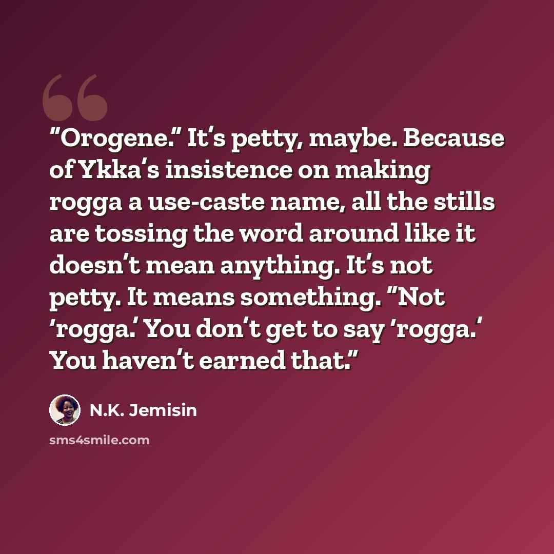 “Orogene.” It’s petty, maybe. Because of Ykka’s insistence on making rogga a use-caste name, all the stills are tossing the word around like it doesn’t mean anything. It’s not petty. It means something. “Not ‘rogga.’ You don’t get to say ‘rogga.’ You haven’t earned that.” quote by N.K. Jemisin