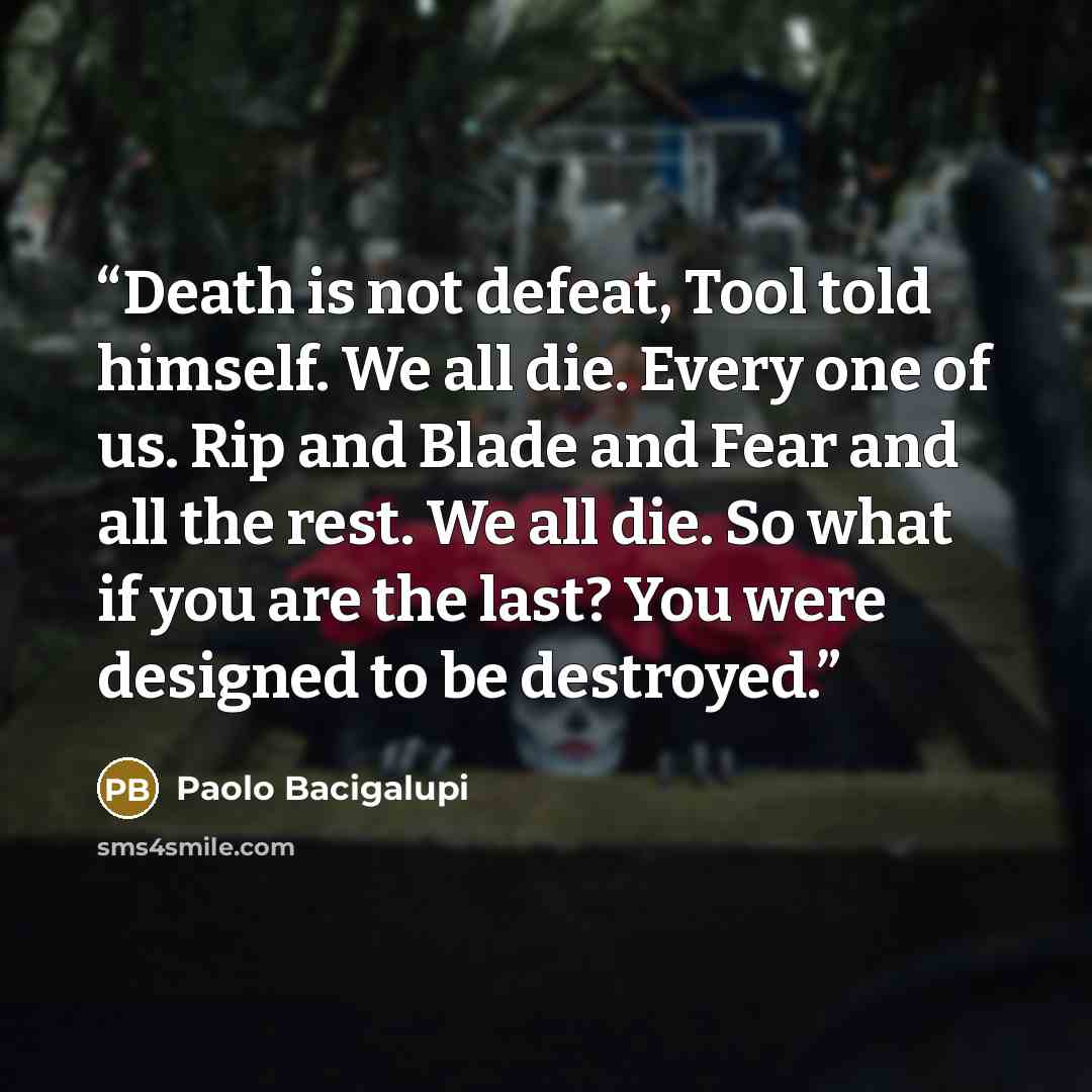 “Death is not defeat, Tool told himself. We all die. Every one of us. Rip and Blade and Fear and all the rest. We all die. So what if you are the last? You were designed to be destroyed.” quote by Paolo Bacigalupi