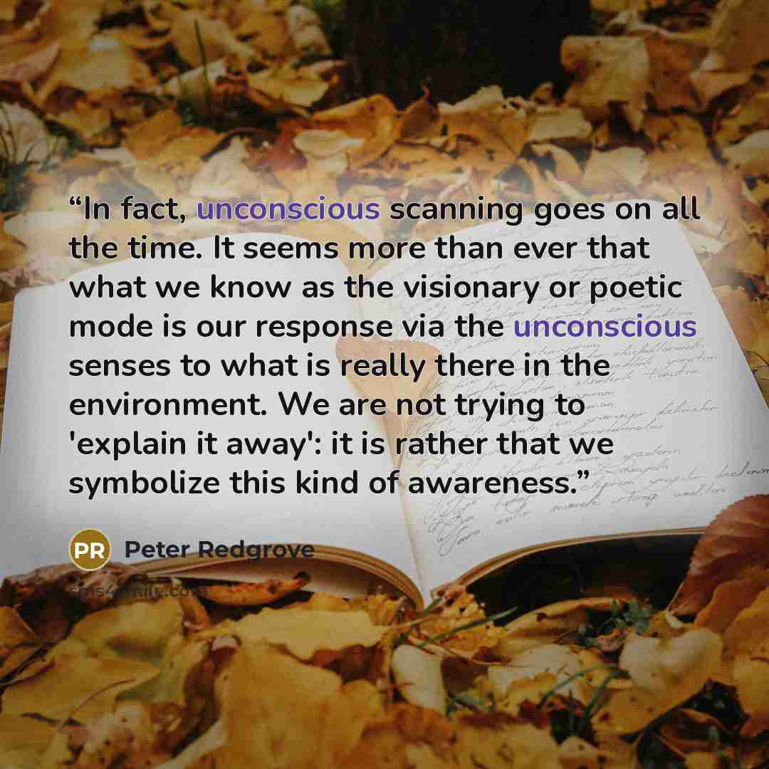 “In fact, unconscious scanning goes on all the time. It seems more than ever that what we know as the visionary or poetic mode is our response via the unconscious senses to what is really there in the environment. We are not trying to 'explain it away': it is rather that we symbolize this kind of…” quote by Peter Redgrove