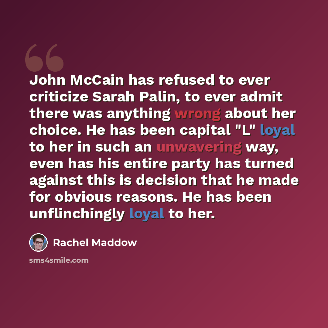 “John McCain has refused to ever criticize Sarah Palin, to ever admit there was anything wrong about her choice. He has been capital "L" loyal to her in such an unwavering way, even has his entire party has turned against this is decision that he made for obvious reasons. He has been unflinchingly…” quote by Rachel Maddow