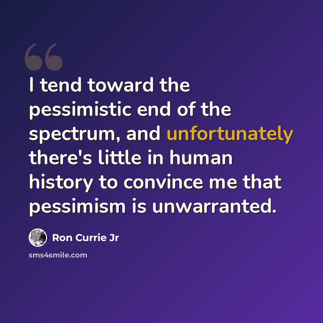 “I tend toward the pessimistic end of the spectrum, and unfortunately there's little in human history to convince me that pessimism is unwarranted.” quote by Ron Currie Jr