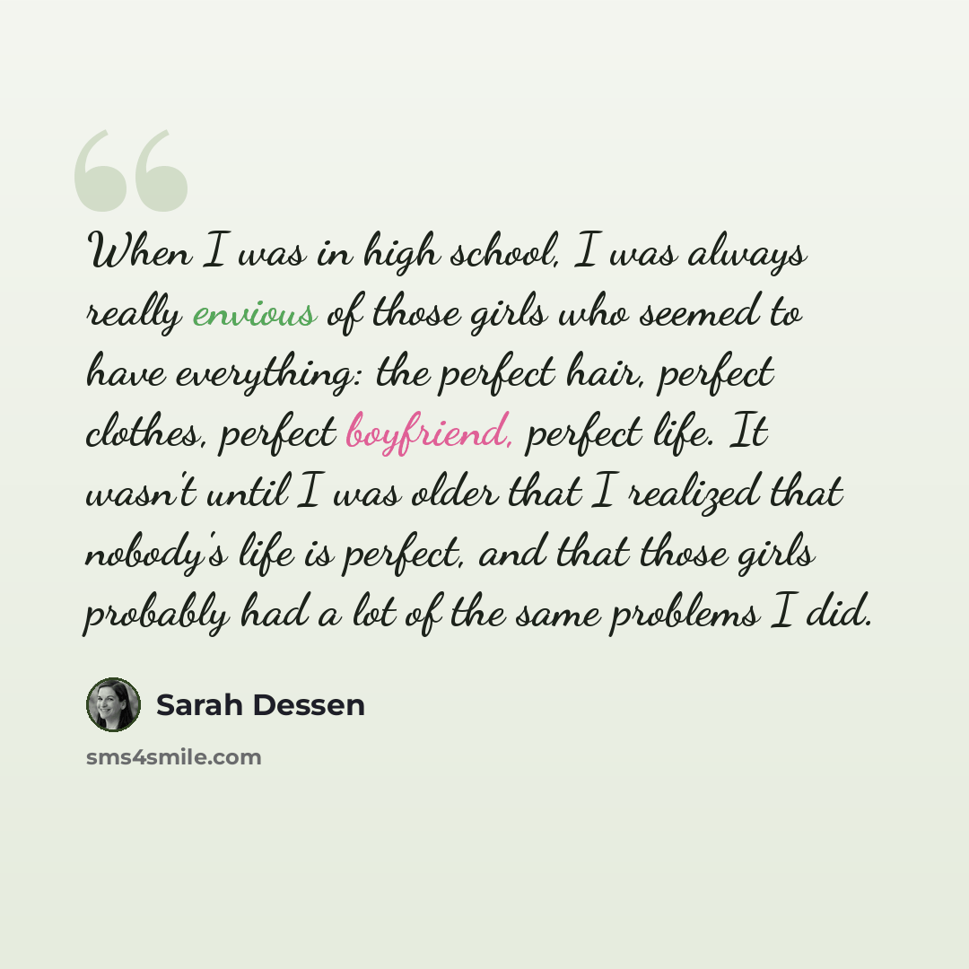 “When I was in high school, I was always really envious of those girls who seemed to have everything: the perfect hair, perfect clothes, perfect boyfriend, perfect life. It wasn't until I was older that I realized that nobody's life is perfect, and that those girls probably had a lot of the same…” quote by Sarah Dessen
