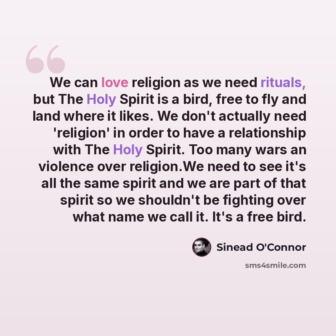“We can love religion as we need rituals, but The Holy Spirit is a bird, free to fly and land where it likes. We don't actually need 'religion' in order to have a relationship with The Holy Spirit. Too many wars an violence over religion.We need to see it's all the same spirit and we are part of…” quote by Sinead O'Connor