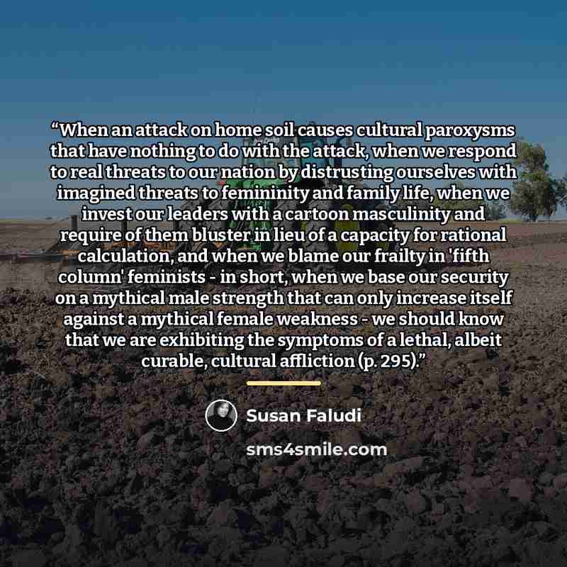 “When an attack on home soil causes cultural paroxysms that have nothing to do with the attack, when we respond to real threats to our nation by distrusting ourselves with imagined threats to femininity and family life, when we invest our leaders with a cartoon masculinity and require of them…” quote by Susan Faludi