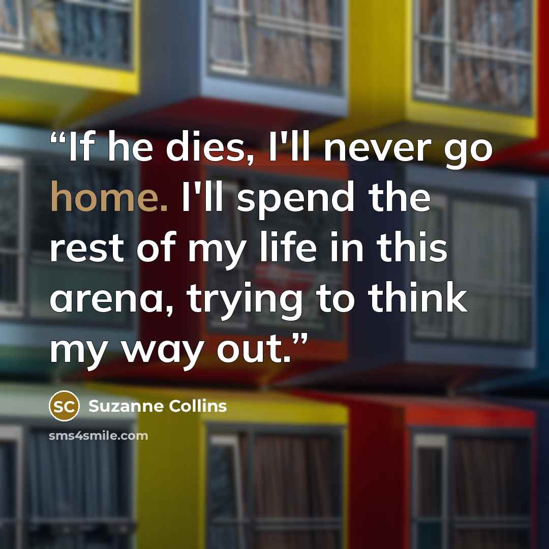 “If he dies, I'll never go home. I'll spend the rest of my life in this arena, trying to think my way out.” quote by Suzanne Collins
