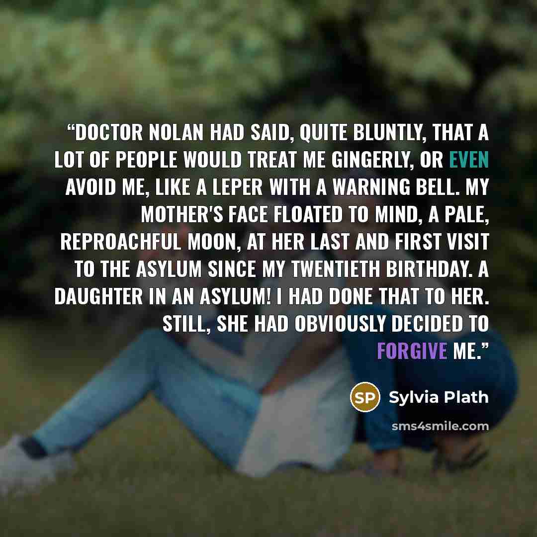 “Doctor Nolan had said, quite bluntly, that a lot of people would treat me gingerly, or even avoid me, like a leper with a warning bell. My mother's face floated to mind, a pale, reproachful moon, at her last and first visit to the asylum since my twentieth birthday. A daughter in an asylum! I had…” quote by Sylvia Plath