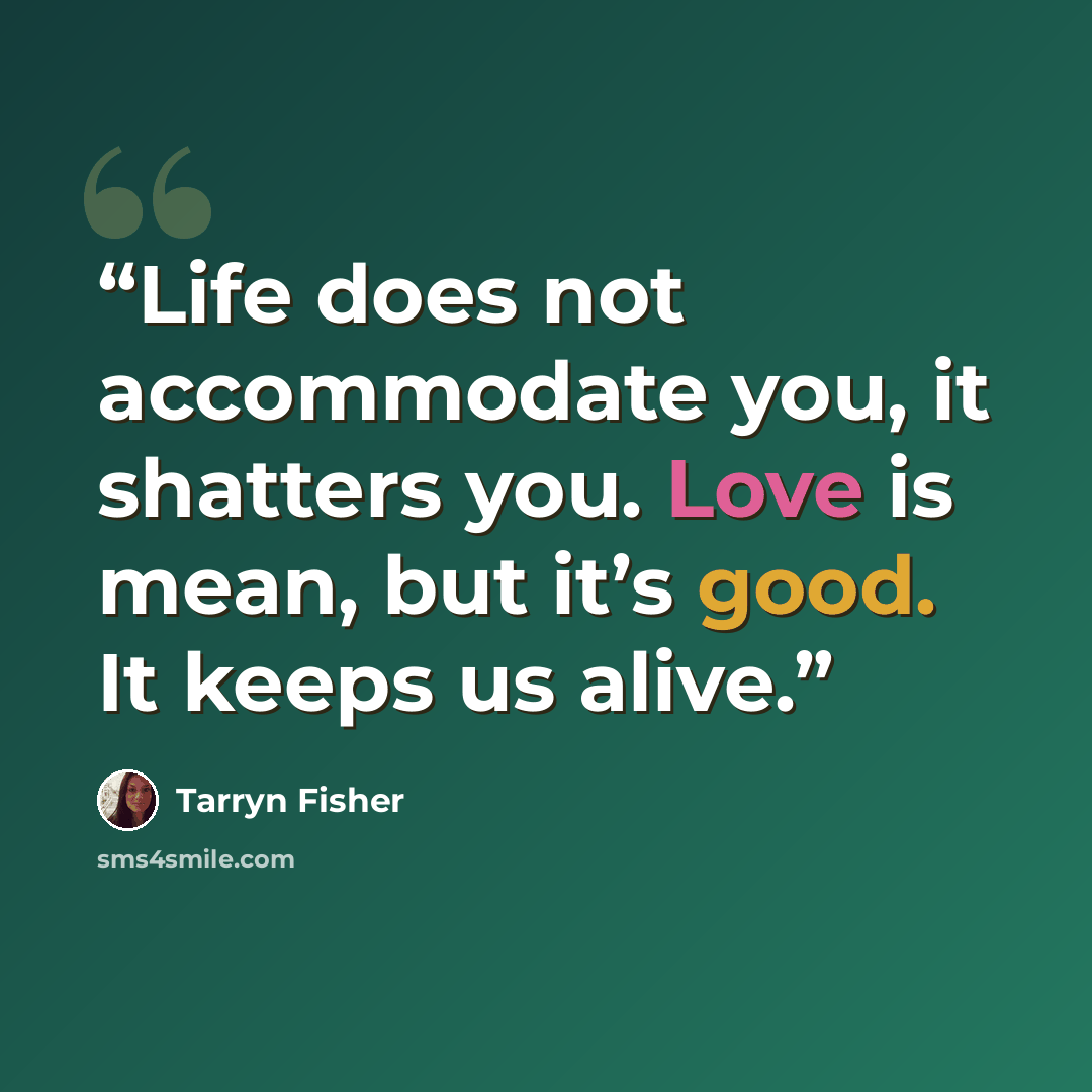 “Life does not accommodate you, it shatters you. Love is mean, but it’s good. It keeps us alive.” quote by Tarryn Fisher
