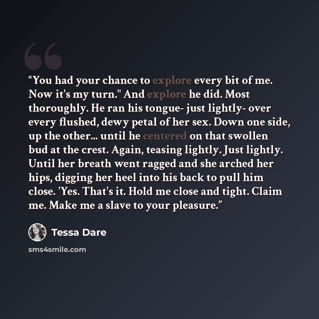 “You had your chance to explore every bit of me. Now it's my turn." And explore he did. Most thoroughly. He ran his tongue- just lightly- over every flushed, dewy petal of her sex. Down one side, up the other... until he centered on that swollen bud at the crest. Again, teasing lightly. Just…” quote by Tessa Dare
