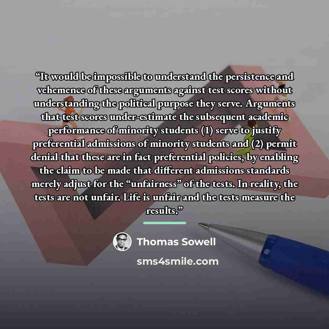 “It would be impossible to understand the persistence and vehemence of these arguments against test scores without understanding the political purpose they serve. Arguments that test scores under-estimate the subsequent academic performance of minority students (1) serve to justify preferential…” quote by Thomas Sowell