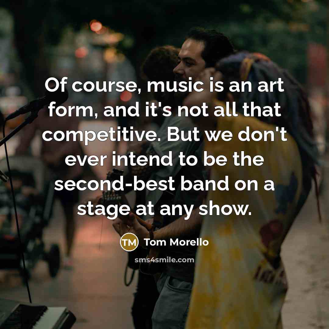 “Of course, music is an art form, and it's not all that competitive. But we don't ever intend to be the second-best band on a stage at any show.” quote by Tom Morello