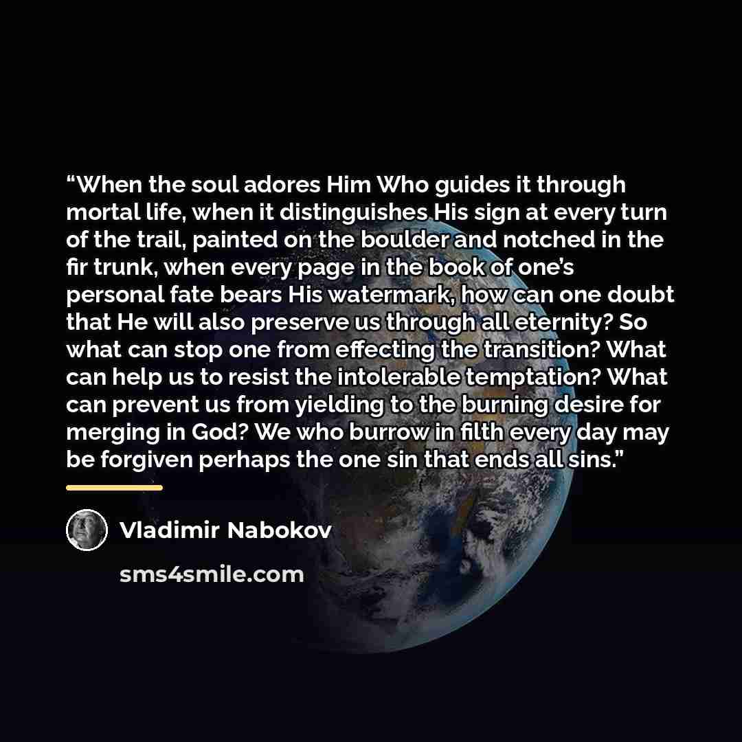“When the soul adores Him Who guides it through mortal life, when it distinguishes His sign at every turn of the trail, painted on the boulder and notched in the fir trunk, when every page in the book of one’s personal fate bears His watermark, how can one doubt that He will also preserve us…” quote by Vladimir Nabokov