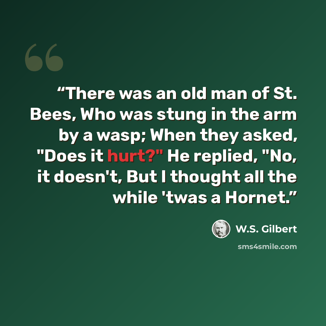 “There was an old man of St. Bees, Who was stung in the arm by a wasp; When they asked, "Does it hurt?" He replied, "No, it doesn't, But I thought all the while 'twas a Hornet.” quote by W.S. Gilbert