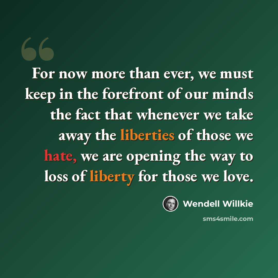 “For now more than ever, we must keep in the forefront of our minds the fact that whenever we take away the liberties of those we hate, we are opening the way to loss of liberty for those we love.” quote by Wendell Willkie