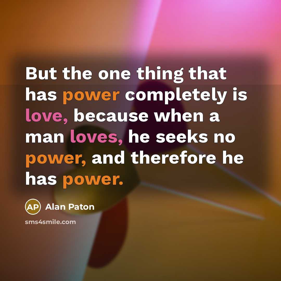 “But the one thing that has power completely is love, because when a man loves, he seeks no power, and therefore he has power.” quote by Alan Paton