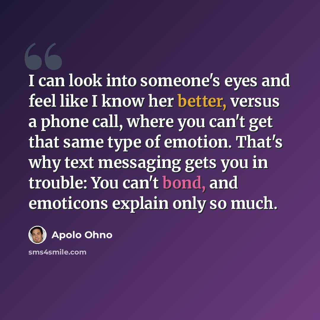 “I can look into someone's eyes and feel like I know her better, versus a phone call, where you can't get that same type of emotion. That's why text messaging gets you in trouble: You can't bond, and emoticons explain only so much.” quote by Apolo Ohno