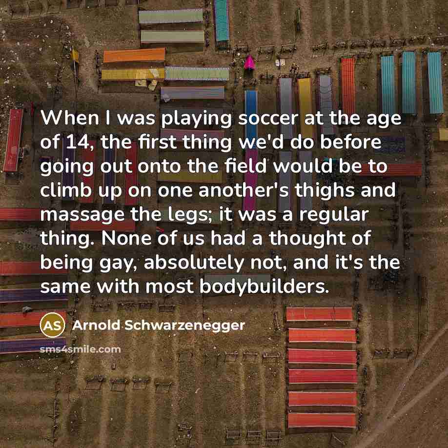 “When I was playing soccer at the age of 14, the first thing we'd do before going out onto the field would be to climb up on one another's thighs and massage the legs; it was a regular thing. None of us had a thought of being gay, absolutely not, and it's the same with most bodybuilders.” quote by Arnold Schwarzenegger