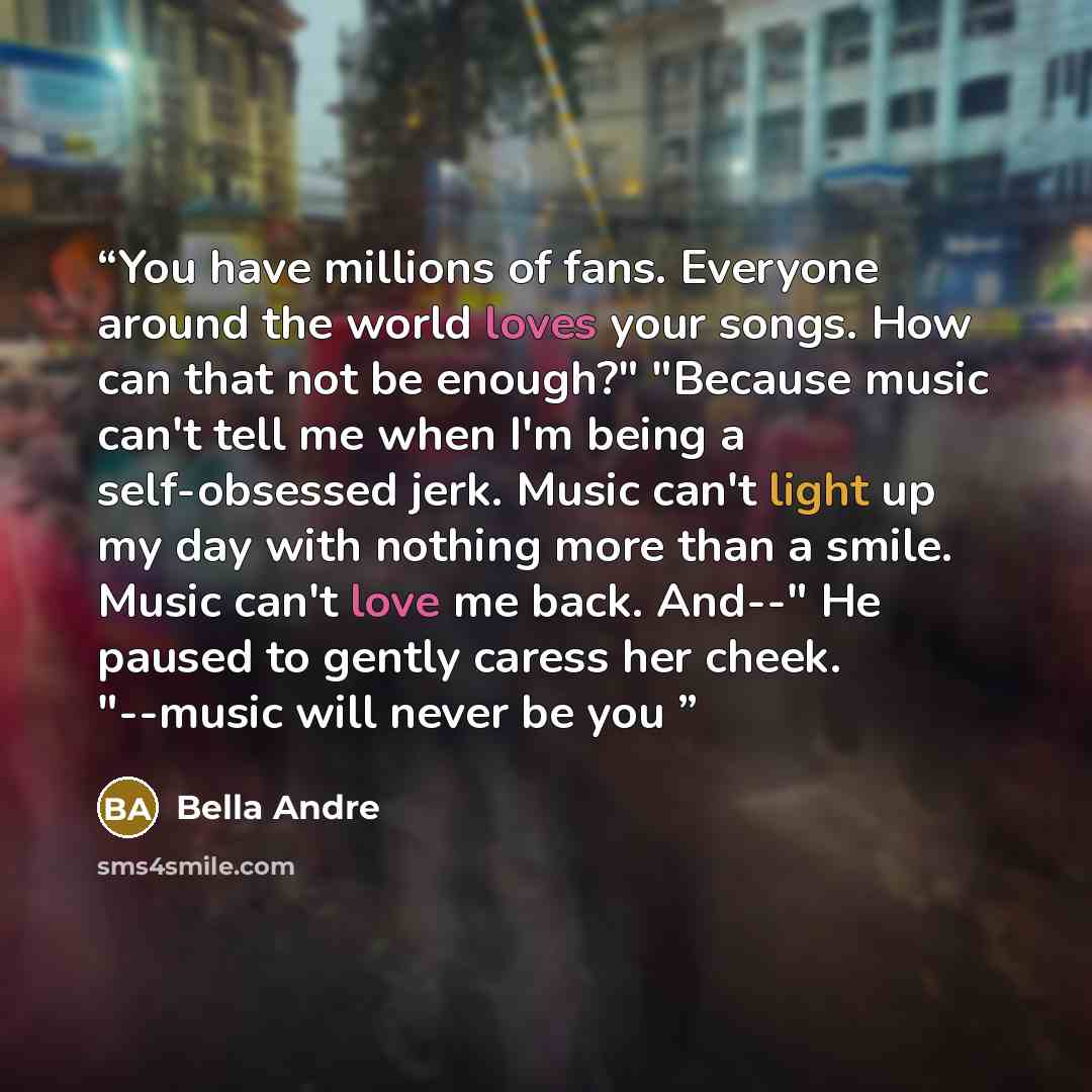 “You have millions of fans. Everyone around the world loves your songs. How can that not be enough?" "Because music can't tell me when I'm being a self-obsessed jerk. Music can't light up my day with nothing more than a smile. Music can't love me back. And--" He paused to gently caress her cheek…” quote by Bella Andre