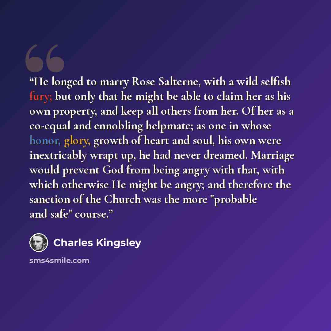 “He longed to marry Rose Salterne, with a wild selfish fury; but only that he might be able to claim her as his own property, and keep all others from her. Of her as a co-equal and ennobling helpmate; as one in whose honor, glory, growth of heart and soul, his own were inextricably wrapt up, he had…” quote by Charles Kingsley