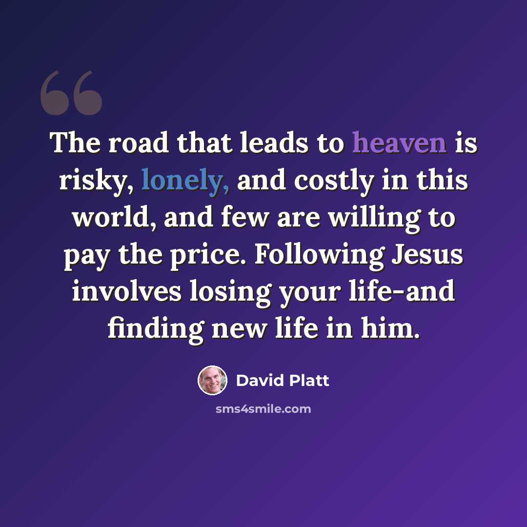 “The road that leads to heaven is risky, lonely, and costly in this world, and few are willing to pay the price. Following Jesus involves losing your life-and finding new life in him.” quote by David Platt