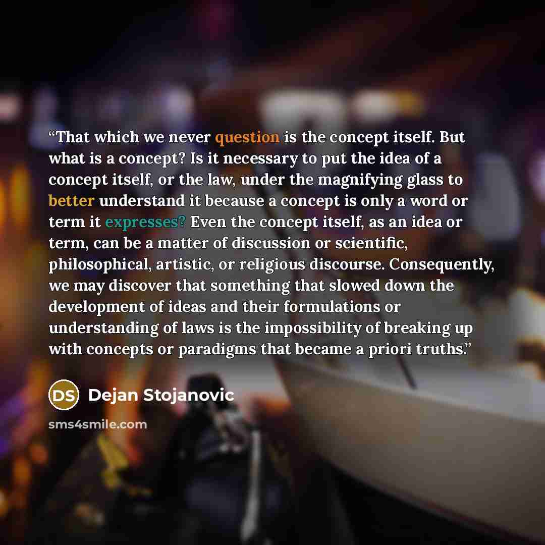 “That which we never question is the concept itself. But what is a concept? Is it necessary to put the idea of a concept itself, or the law, under the magnifying glass to better understand it because a concept is only a word or term it expresses? Even the concept itself, as an idea or term, can be…” quote by Dejan Stojanovic