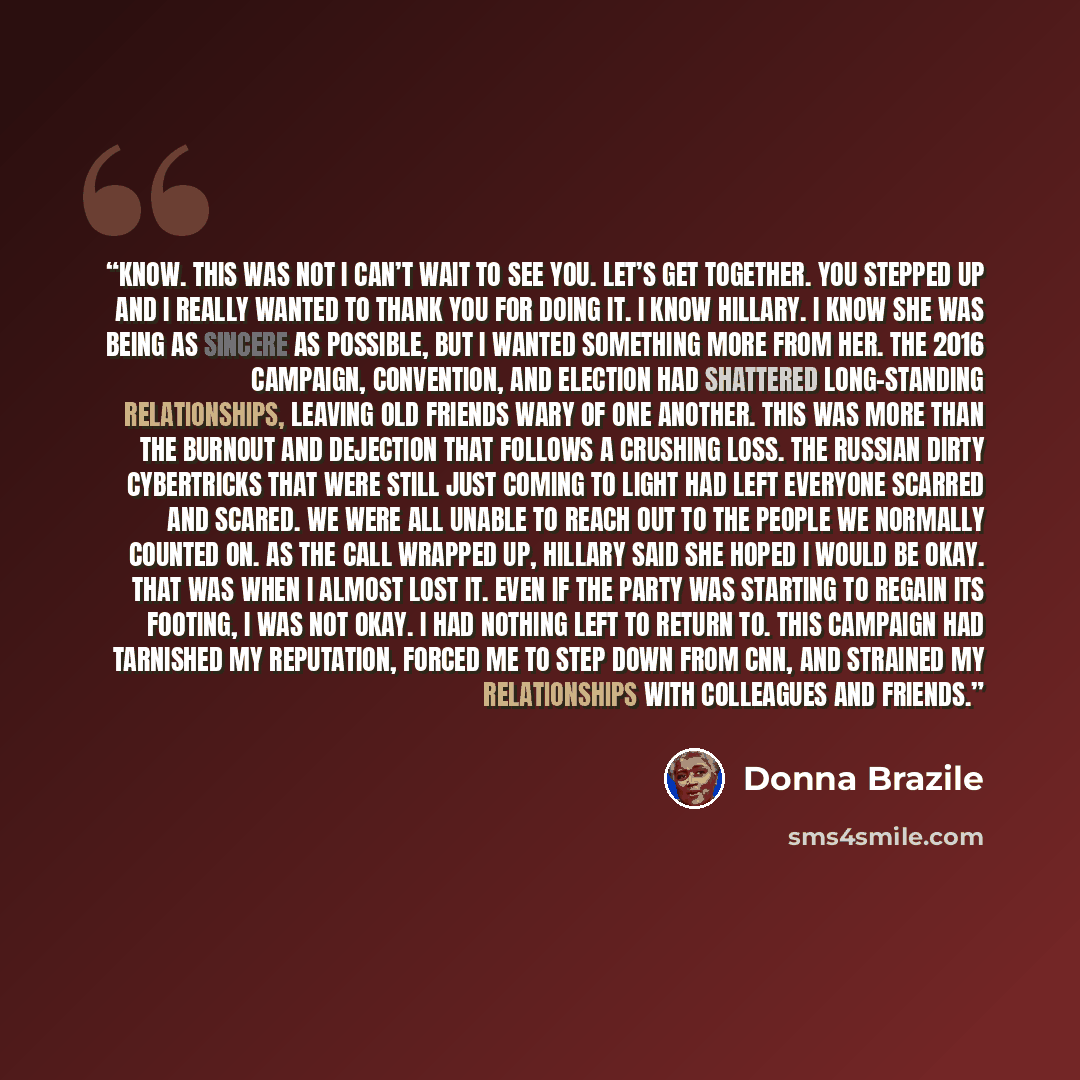 “know. This was not I can’t wait to see you. Let’s get together. You stepped up and I really wanted to thank you for doing it. I know Hillary. I know she was being as sincere as possible, but I wanted something more from her. The 2016 campaign, convention, and election had shattered long-standing…” quote by Donna Brazile