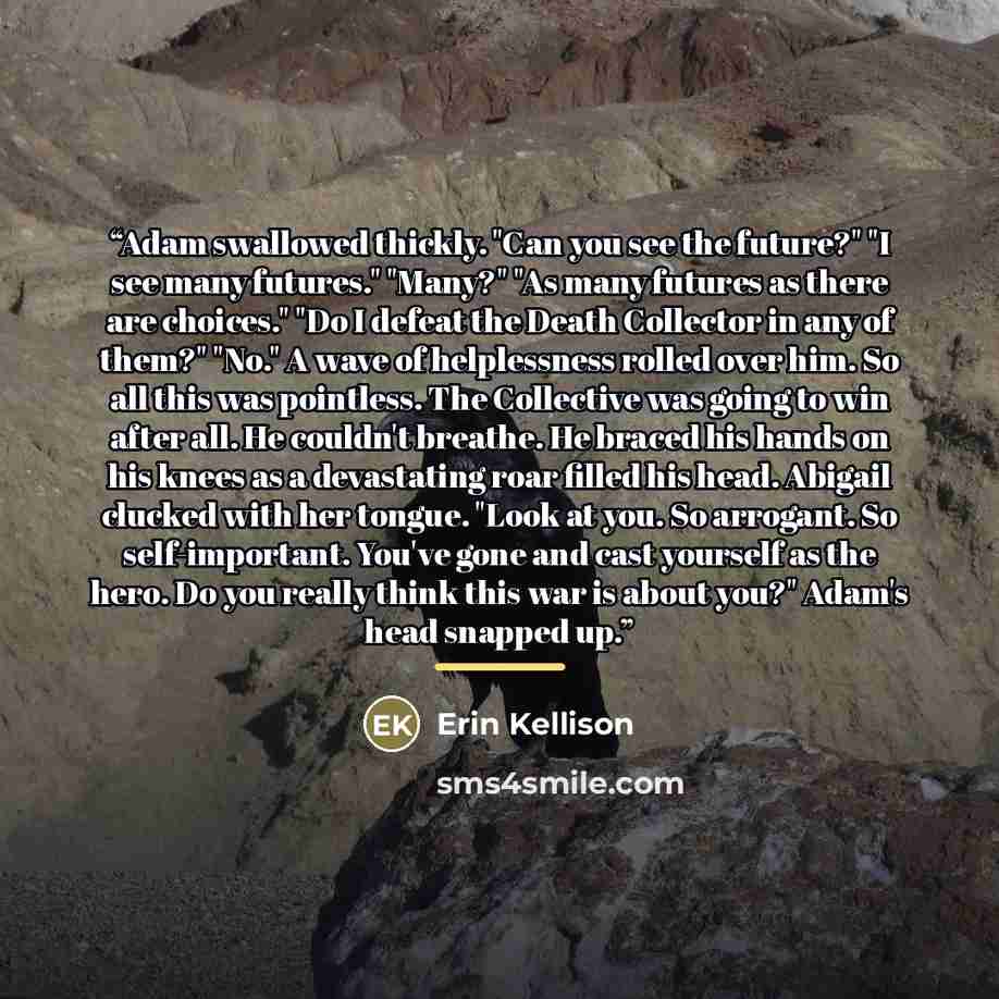 “Adam swallowed thickly. "Can you see the future?" "I see many futures." "Many?" "As many futures as there are choices." "Do I defeat the Death Collector in any of them?" "No." A wave of helplessness rolled over him. So all this was pointless. The Collective was going to win after all. He couldn't…” quote by Erin Kellison