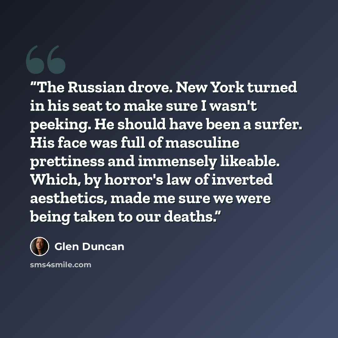 “The Russian drove. New York turned in his seat to make sure I wasn't peeking. He should have been a surfer. His face was full of masculine prettiness and immensely likeable. Which, by horror's law of inverted aesthetics, made me sure we were being taken to our deaths.” quote by Glen Duncan