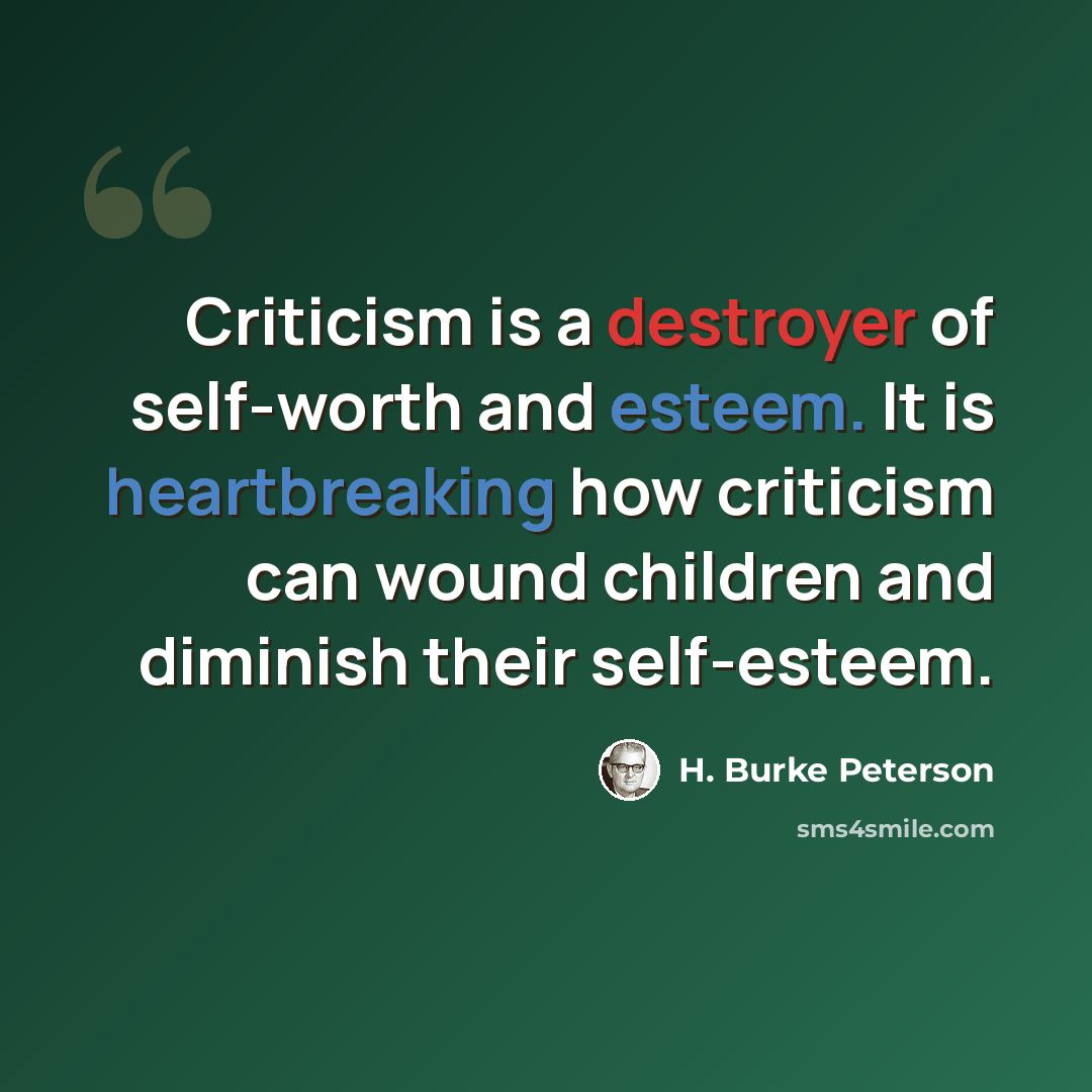 “Criticism is a destroyer of self-worth and esteem. It is heartbreaking how criticism can wound children and diminish their self-esteem.” quote by H. Burke Peterson