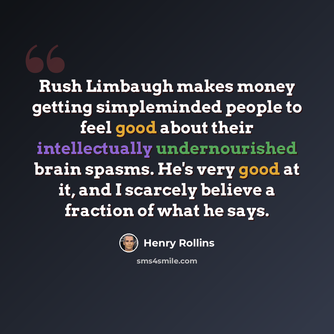 “Rush Limbaugh makes money getting simpleminded people to feel good about their intellectually undernourished brain spasms. He's very good at it, and I scarcely believe a fraction of what he says.” quote by Henry Rollins