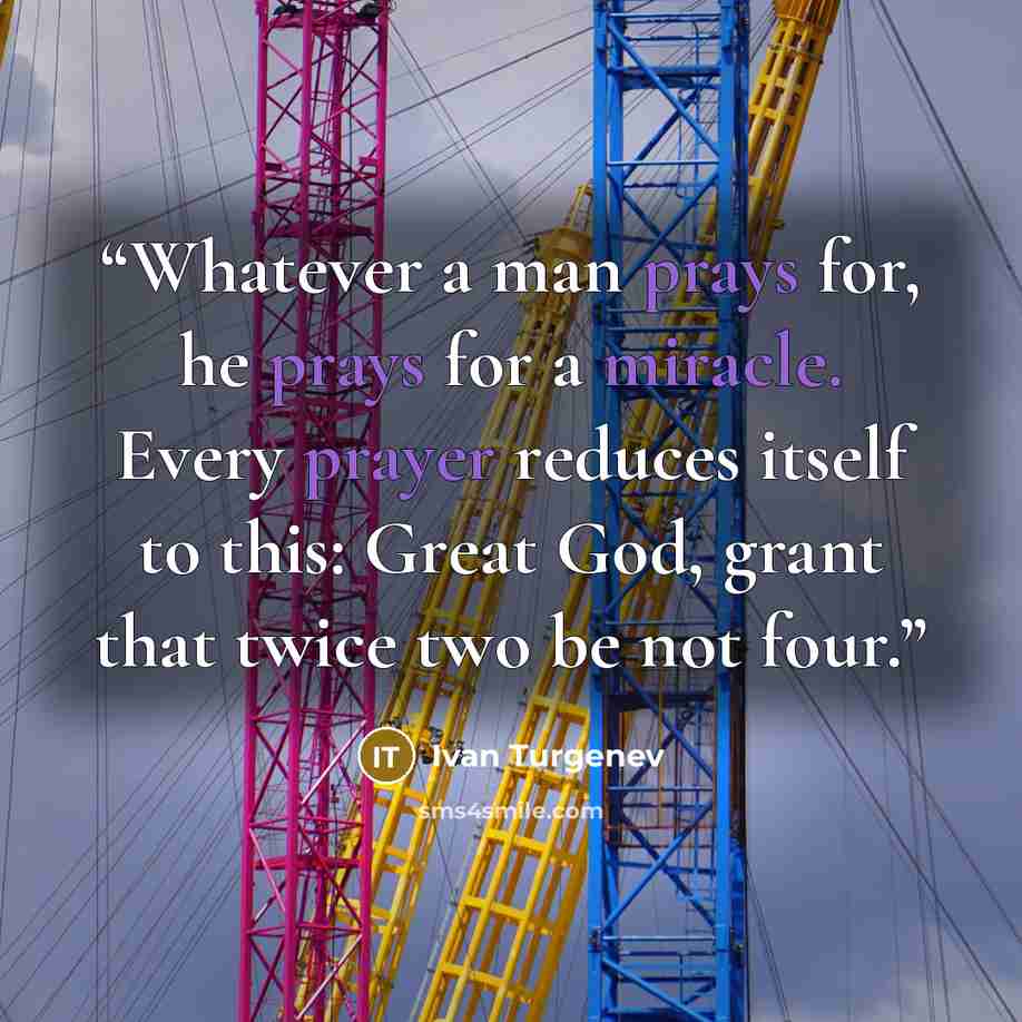 “Whatever a man prays for, he prays for a miracle. Every prayer reduces itself to this: Great God, grant that twice two be not four.” quote by Ivan Turgenev