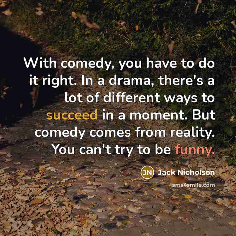 “With comedy, you have to do it right. In a drama, there's a lot of different ways to succeed in a moment. But comedy comes from reality. You can't try to be funny.” quote by Jack Nicholson
