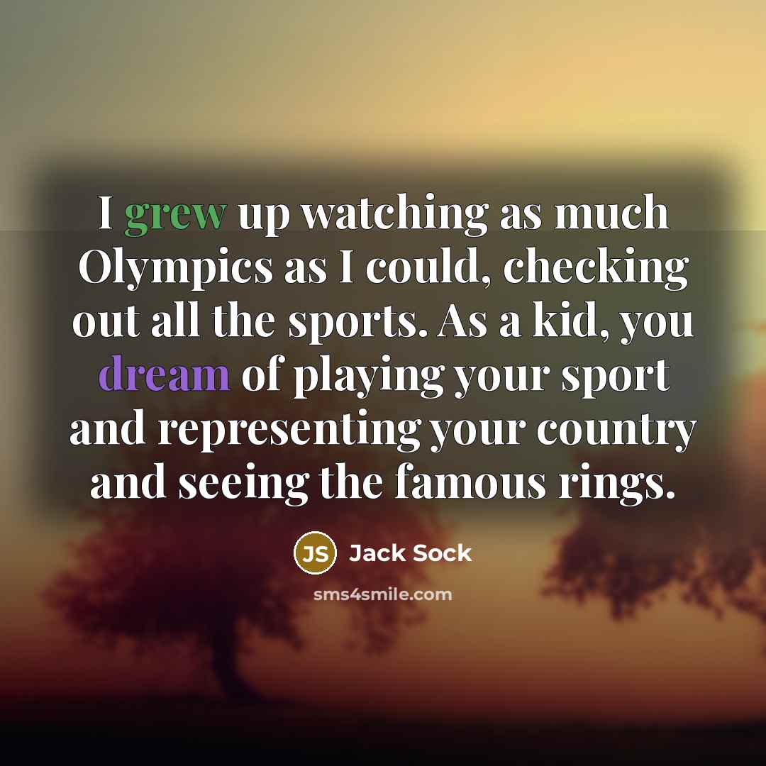 “I grew up watching as much Olympics as I could, checking out all the sports. As a kid, you dream of playing your sport and representing your country and seeing the famous rings.” quote by Jack Sock