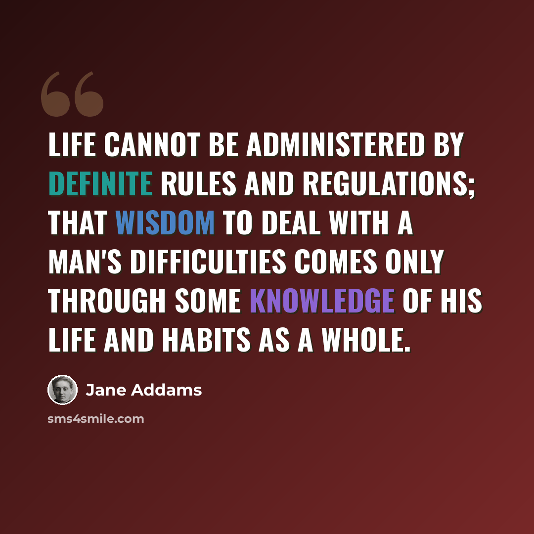 “Life cannot be administered by definite rules and regulations; that wisdom to deal with a man's difficulties comes only through some knowledge of his life and habits as a whole.” quote by Jane Addams
