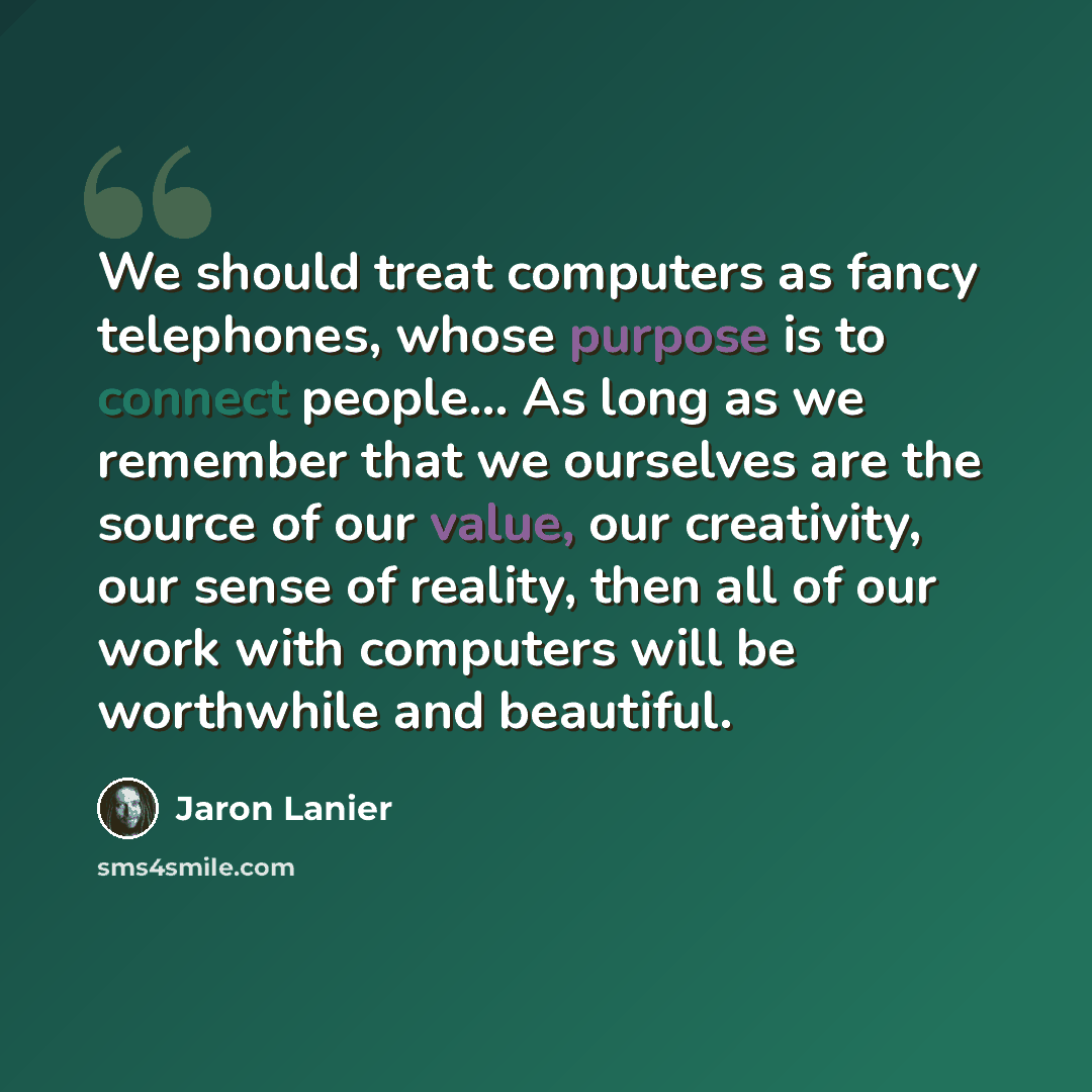 “We should treat computers as fancy telephones, whose purpose is to connect people… As long as we remember that we ourselves are the source of our value, our creativity, our sense of reality, then all of our work with computers will be worthwhile and beautiful.” quote by Jaron Lanier