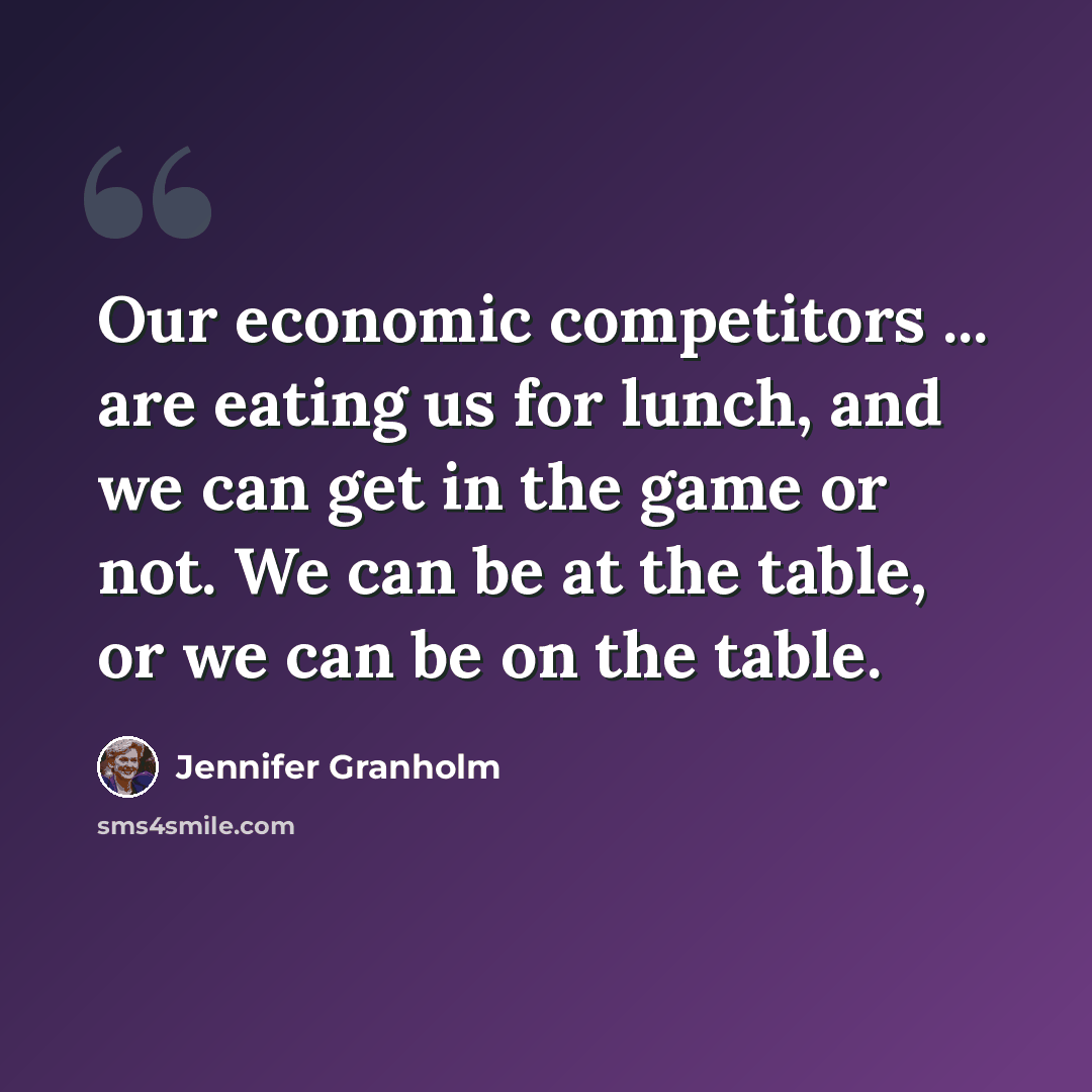 “Our economic competitors ... are eating us for lunch, and we can get in the game or not. We can be at the table, or we can be on the table.” quote by Jennifer Granholm