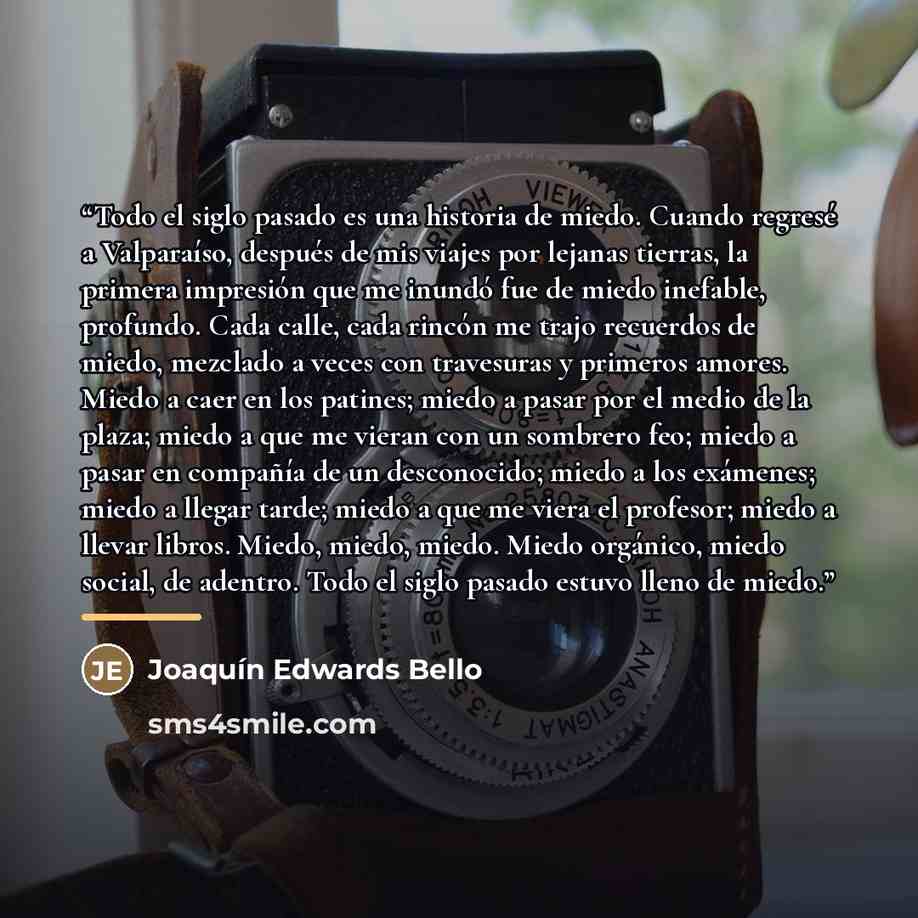 “Todo el siglo pasado es una historia de miedo. Cuando regresé a Valparaíso, después de mis viajes por lejanas tierras, la primera impresión que me inundó fue de miedo inefable, profundo. Cada calle, cada rincón me trajo recuerdos de miedo, mezclado a veces con travesuras y primeros amores. Miedo a…” quote by Joaquín Edwards Bello