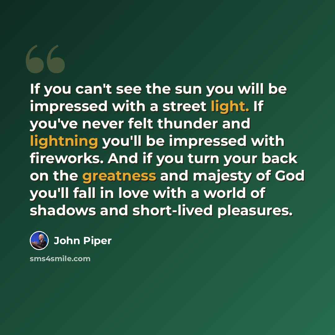 “If you can't see the sun you will be impressed with a street light. If you've never felt thunder and lightning you'll be impressed with fireworks. And if you turn your back on the greatness and majesty of God you'll fall in love with a world of shadows and short-lived pleasures.” quote by John Piper
