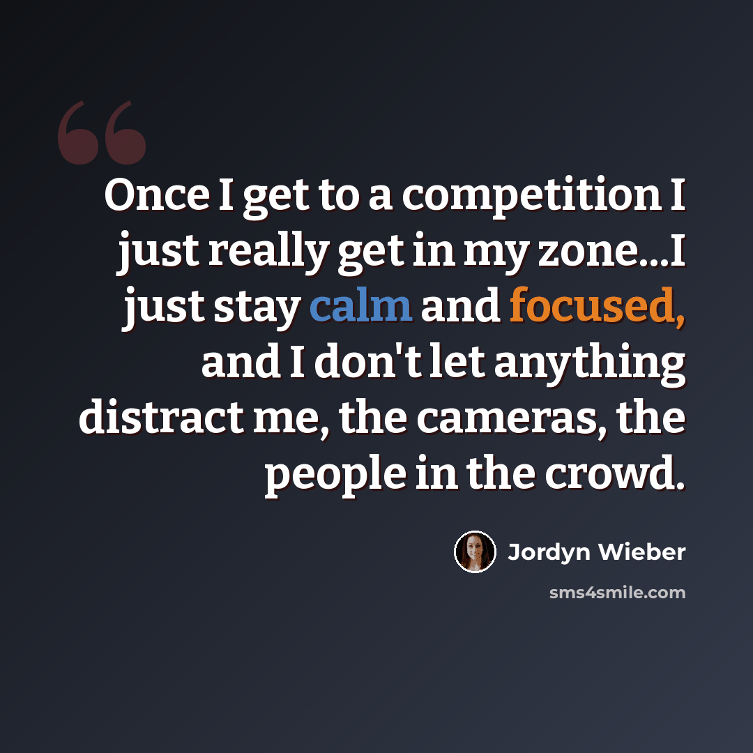 “Once I get to a competition I just really get in my zone...I just stay calm and focused, and I don't let anything distract me, the cameras, the people in the crowd.” quote by Jordyn Wieber