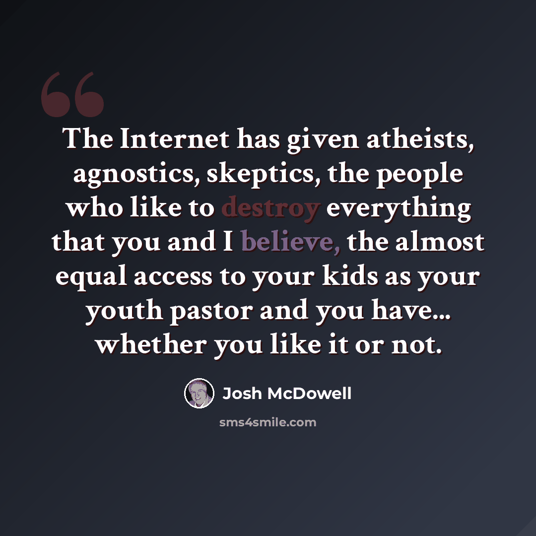 “The Internet has given atheists, agnostics, skeptics, the people who like to destroy everything that you and I believe, the almost equal access to your kids as your youth pastor and you have... whether you like it or not.” quote by Josh McDowell