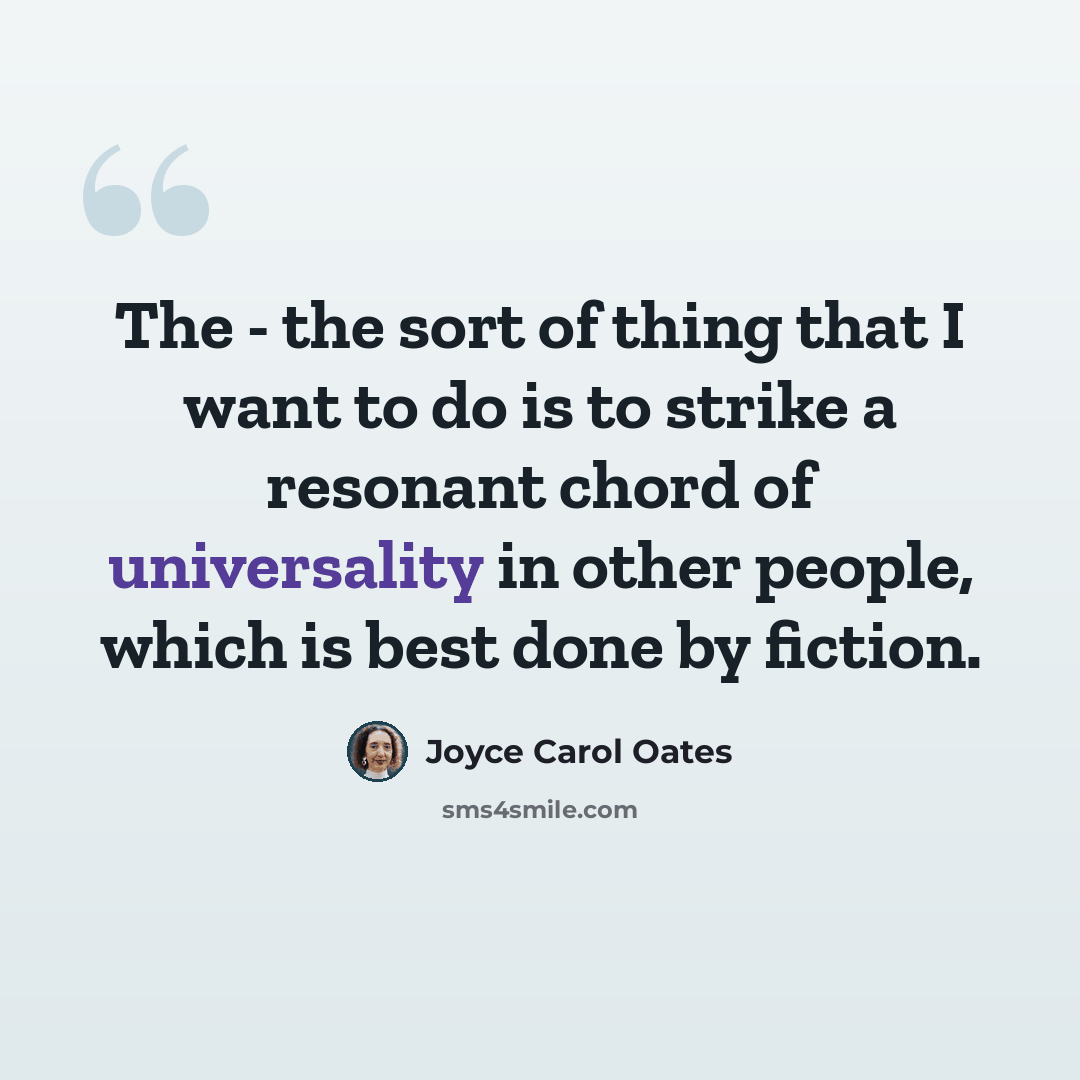 “The - the sort of thing that I want to do is to strike a resonant chord of universality in other people, which is best done by fiction.” quote by Joyce Carol Oates