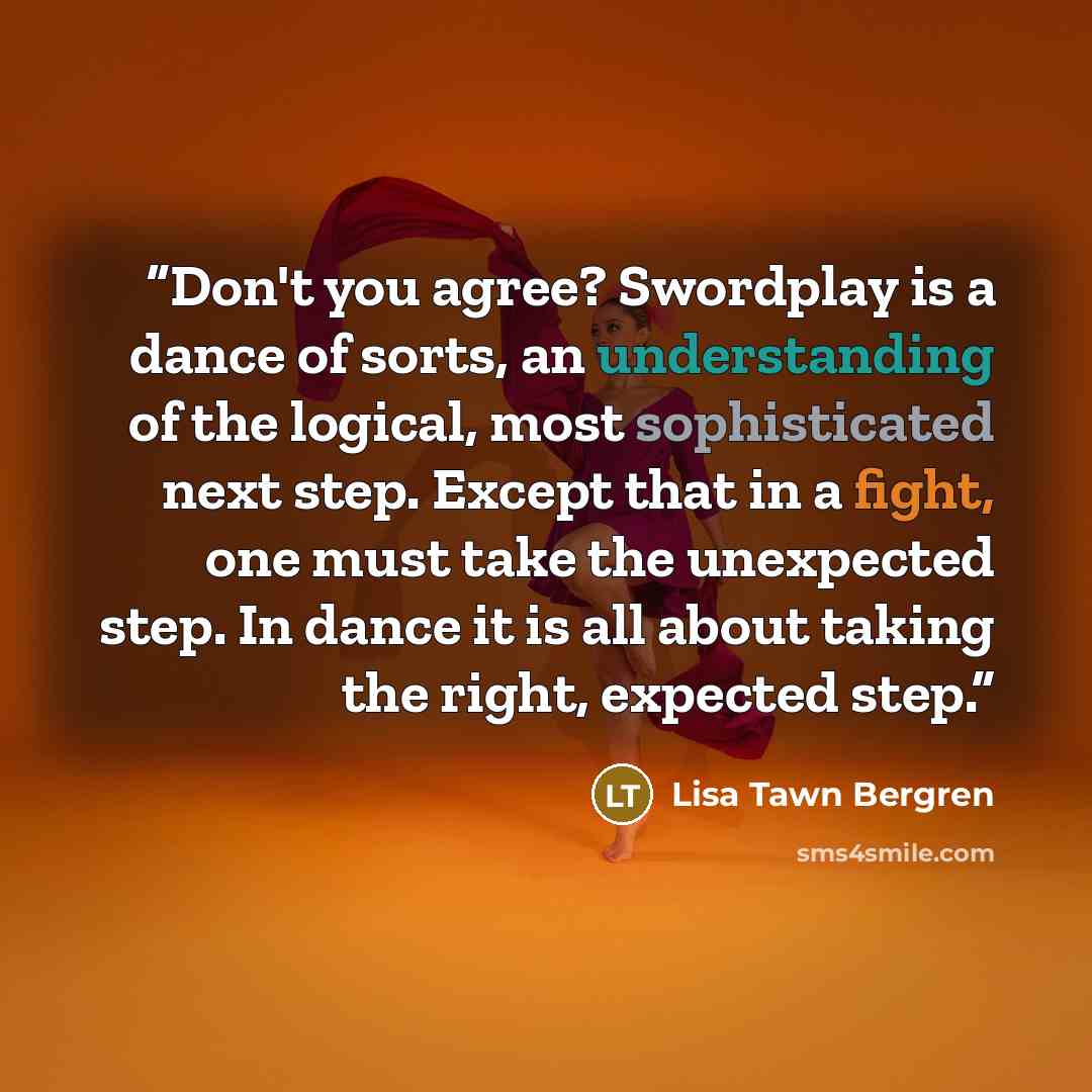 “Don't you agree? Swordplay is a dance of sorts, an understanding of the logical, most sophisticated next step. Except that in a fight, one must take the unexpected step. In dance it is all about taking the right, expected step.” quote by Lisa Tawn Bergren