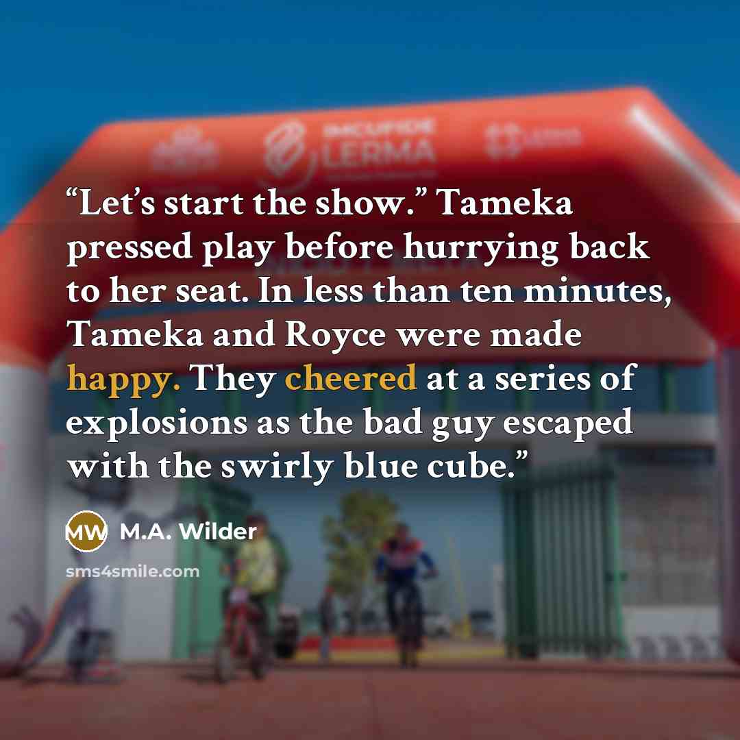 “Let’s start the show.” Tameka pressed play before hurrying back to her seat. In less than ten minutes, Tameka and Royce were made happy. They cheered at a series of explosions as the bad guy escaped with the swirly blue cube.” quote by M.A. Wilder