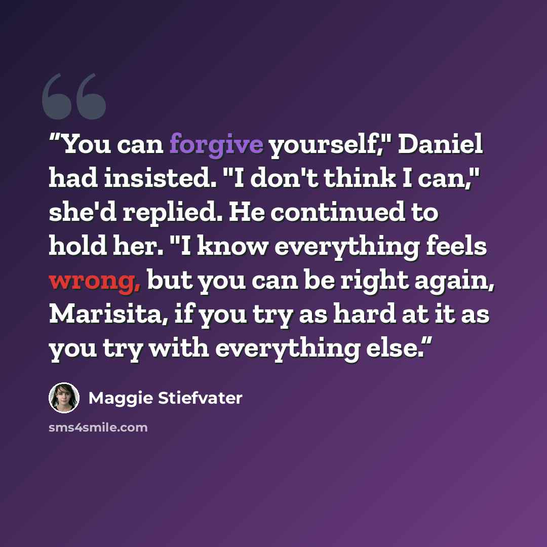 “You can forgive yourself," Daniel had insisted. "I don't think I can," she'd replied. He continued to hold her. "I know everything feels wrong, but you can be right again, Marisita, if you try as hard at it as you try with everything else.” quote by Maggie Stiefvater