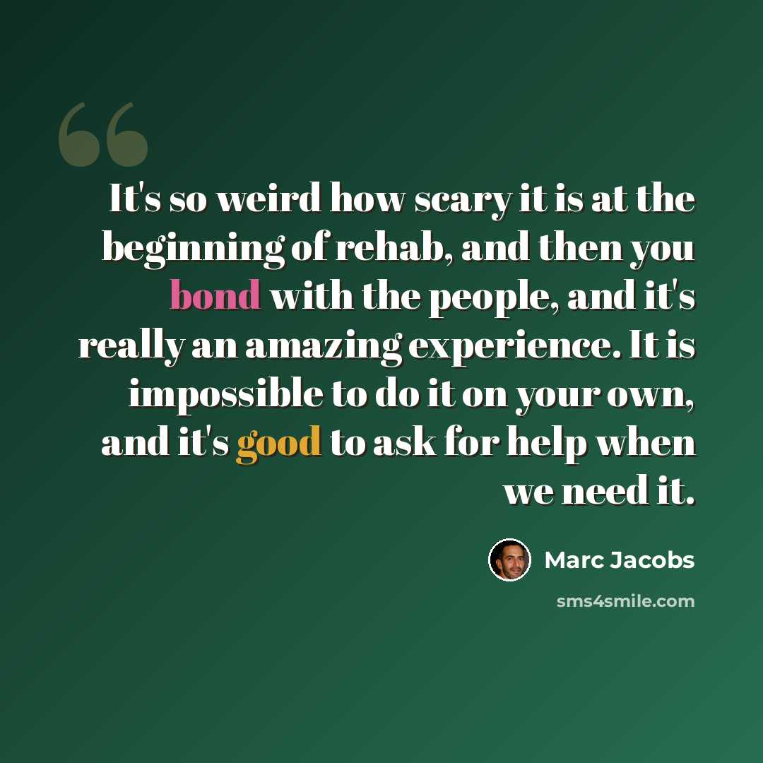 “It's so weird how scary it is at the beginning of rehab, and then you bond with the people, and it's really an amazing experience. It is impossible to do it on your own, and it's good to ask for help when we need it.” quote by Marc Jacobs