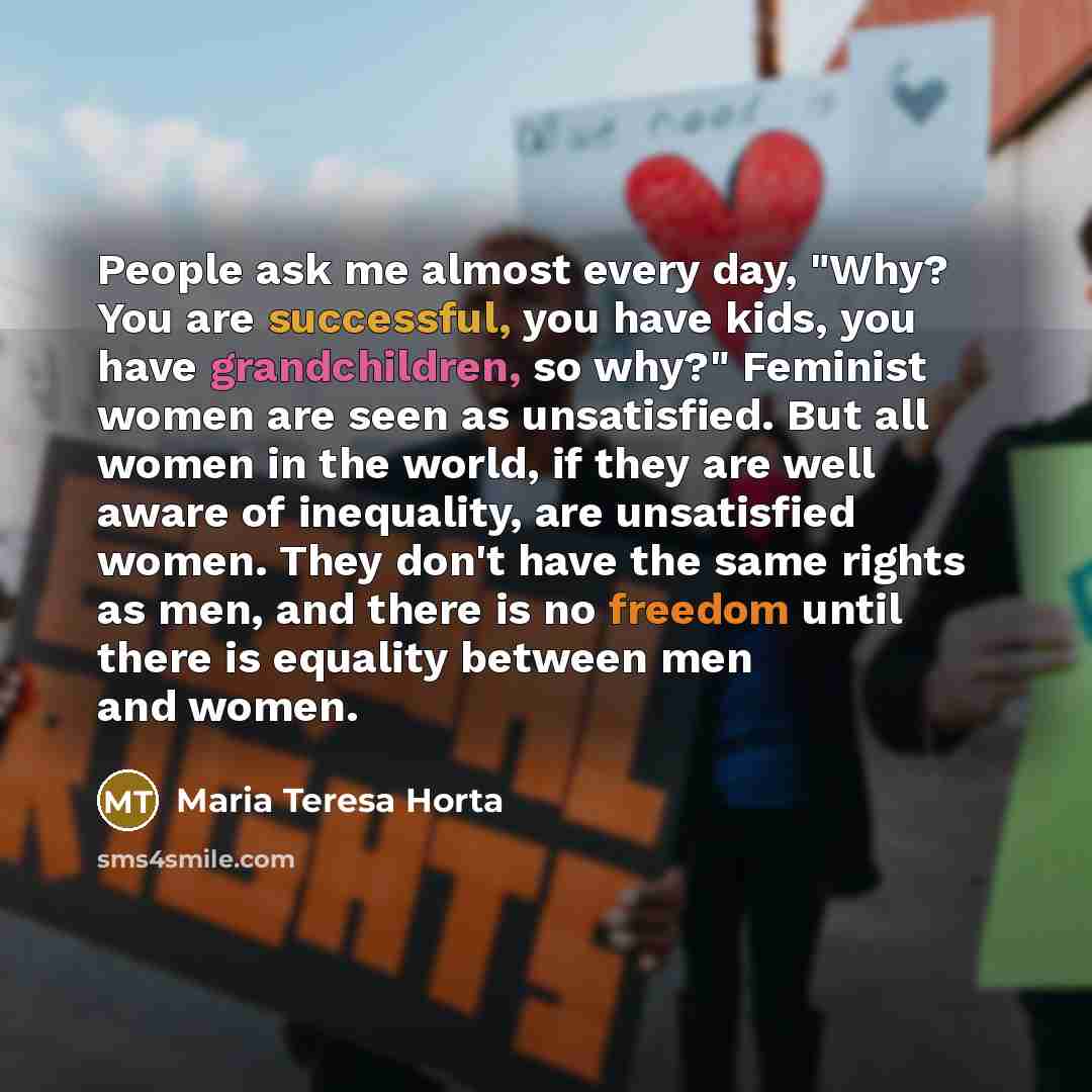 “People ask me almost every day, "Why? You are successful, you have kids, you have grandchildren, so why?" Feminist women are seen as unsatisfied. But all women in the world, if they are well aware of inequality, are unsatisfied women. They don't have the same rights as men, and there is no freedom…” quote by Maria Teresa Horta