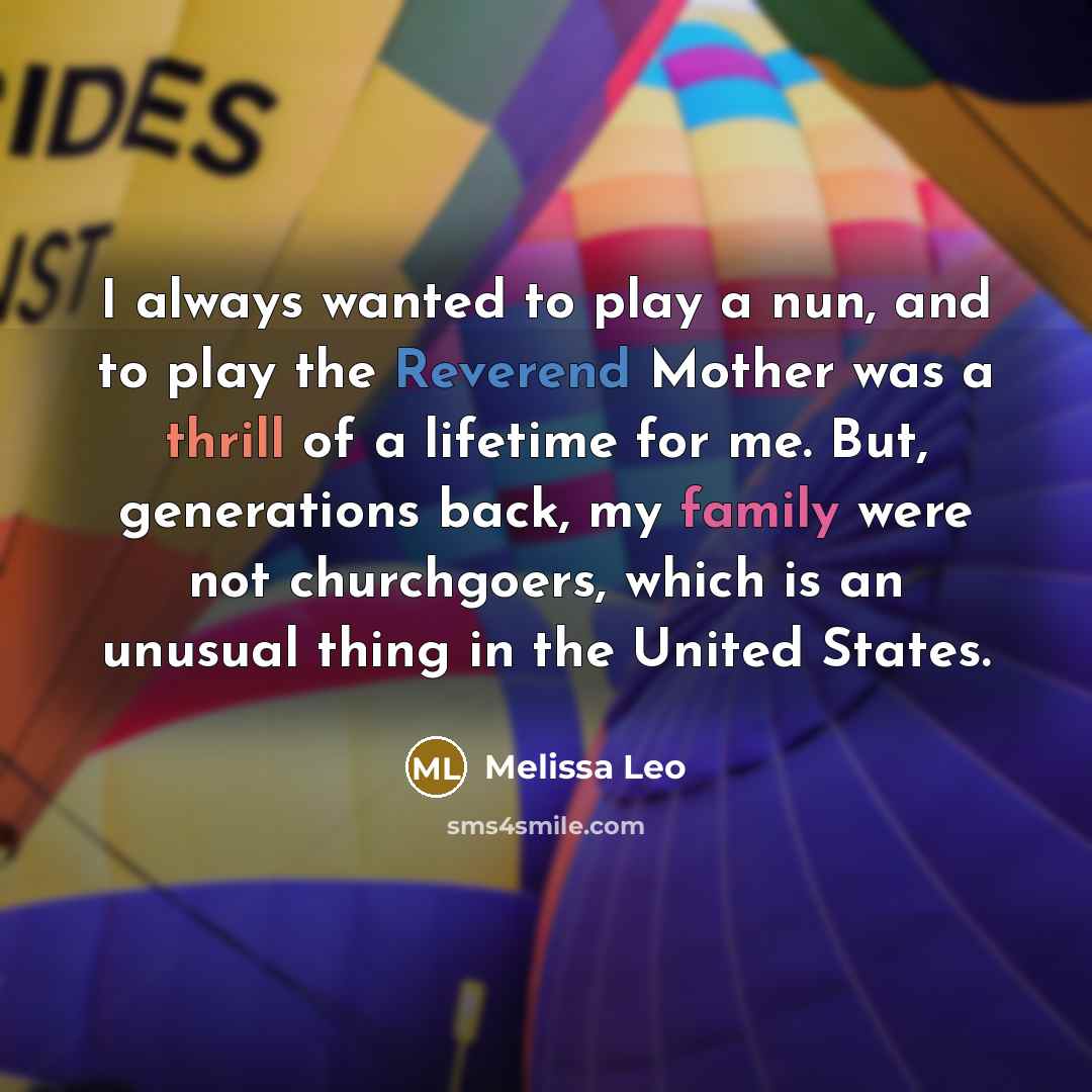 “I always wanted to play a nun, and to play the Reverend Mother was a thrill of a lifetime for me. But, generations back, my family were not churchgoers, which is an unusual thing in the United States.” quote by Melissa Leo