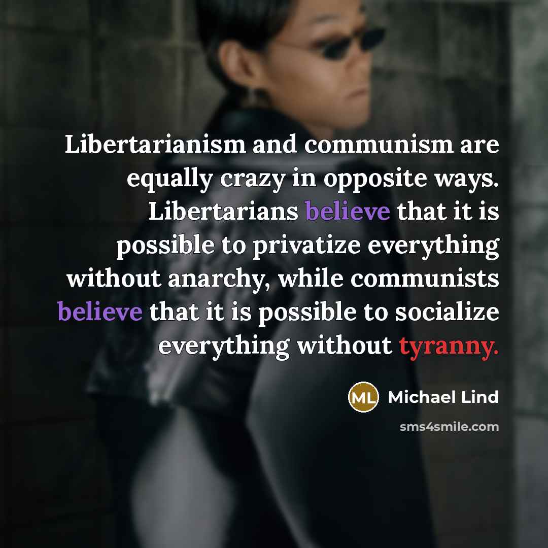 “Libertarianism and communism are equally crazy in opposite ways. Libertarians believe that it is possible to privatize everything without anarchy, while communists believe that it is possible to socialize everything without tyranny.” quote by Michael Lind